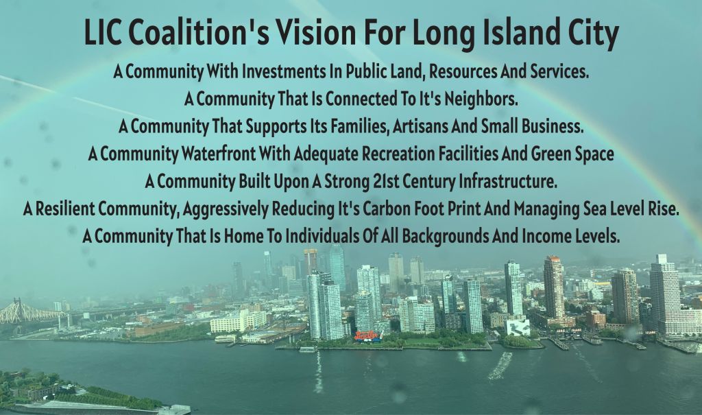 LIC Coalition's Vision For Long Island City
Å Community With Investments In Public Land, Resources And Services,
Å Community That Is Connected To It's Neighbors.
Å Community That Supports Its Families, Artisans And Small Business.
Å Community Waterfront With Adequate Recreation Facilities And Green Space
Å Community Built Upon Å Strong 21st Century Infrastructure.
Å Resilient Community, Aggressively Reducing It's Carbon Foot Print And Managing Sea Level Rise.
Å Community That Is Home To Individuals Of All Backgrounds And Income Levels.